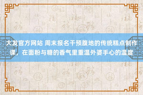 大发官方网站 周末报名干预腹地的传统糕点制作课，在面粉与糖的香气里重温外婆手心的温度