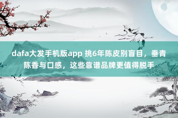dafa大发手机版app 挑6年陈皮别盲目，垂青陈香与口感，这些靠谱品牌更值得脱手