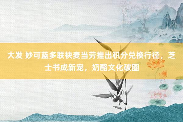 大发 妙可蓝多联袂麦当劳推出积分兑换行径，芝士书成新宠，奶酪文化破圈