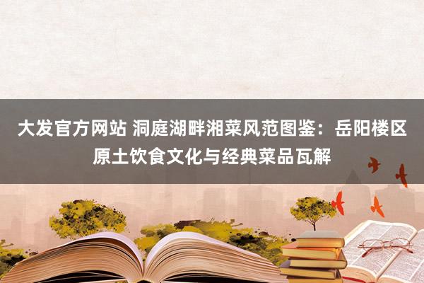 大发官方网站 洞庭湖畔湘菜风范图鉴：岳阳楼区原土饮食文化与经典菜品瓦解