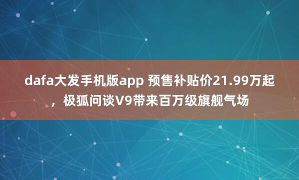 dafa大发手机版app 预售补贴价21.99万起，极狐问谈V9带来百万级旗舰气场
