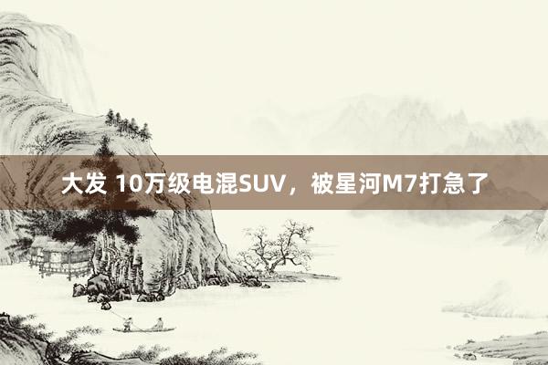 大发 10万级电混SUV，被星河M7打急了