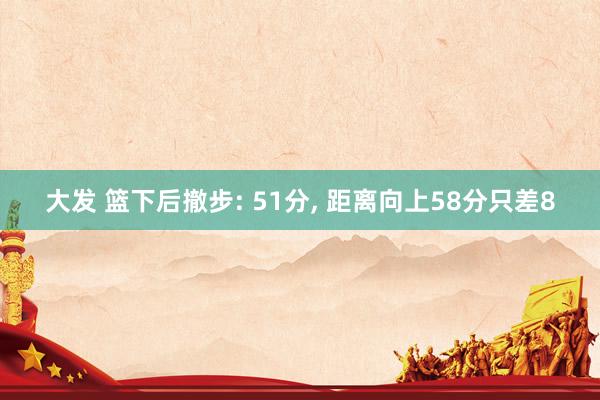 大发 篮下后撤步: 51分， 距离向上58分只差8