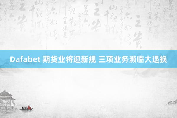 Dafabet 期货业将迎新规 三项业务濒临大退换