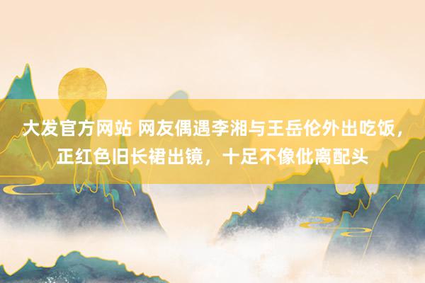 大发官方网站 网友偶遇李湘与王岳伦外出吃饭，正红色旧长裙出镜，十足不像仳离配头