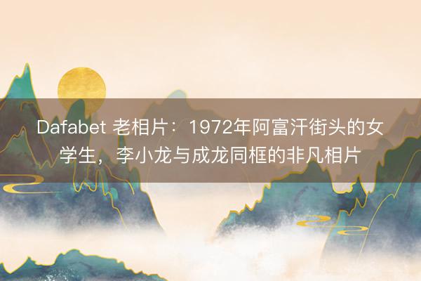 Dafabet 老相片：1972年阿富汗街头的女学生，李小龙与成龙同框的非凡相片