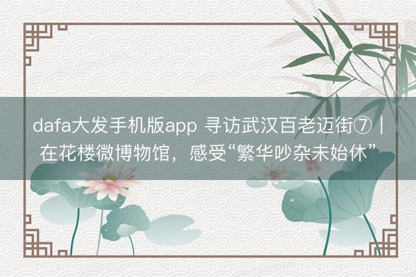 dafa大发手机版app 寻访武汉百老迈街⑦｜在花楼微博物馆，感受“繁华吵杂未始休”