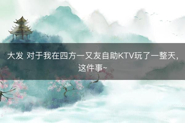 大发 对于我在四方一又友自助KTV玩了一整天，这件事~