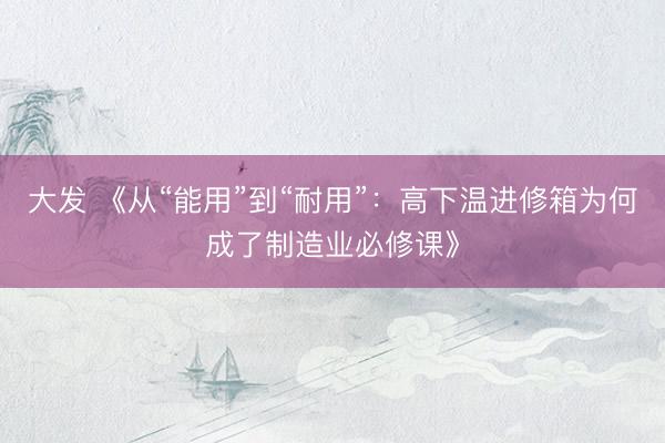 大发 《从“能用”到“耐用”：高下温进修箱为何成了制造业必修课》