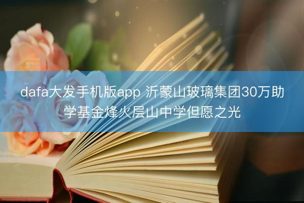 dafa大发手机版app 沂蒙山玻璃集团30万助学基金烽火层山中学但愿之光