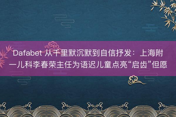 Dafabet 从千里默沉默到自信抒发：上海附一儿科李春荣主任为语迟儿童点亮“启齿”但愿