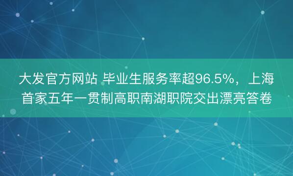 大发官方网站 毕业生服务率超96.5%，上海首家五年一贯制高职南湖职院交出漂亮答卷