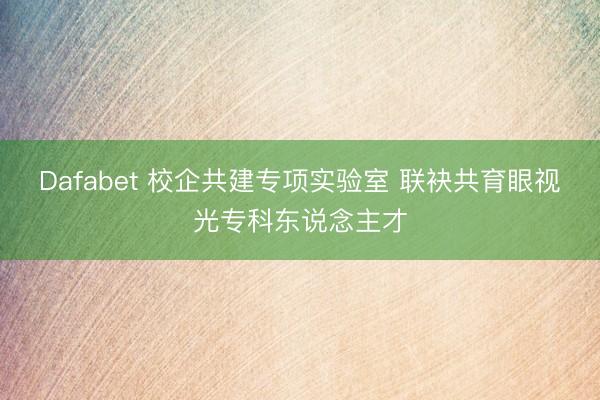 Dafabet 校企共建专项实验室 联袂共育眼视光专科东说念主才