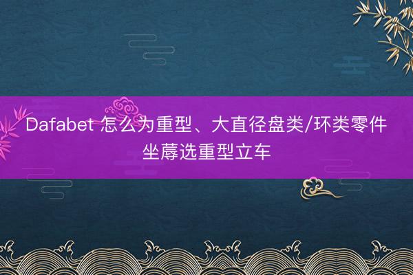 Dafabet 怎么为重型、大直径盘类/环类零件坐蓐选重型立车