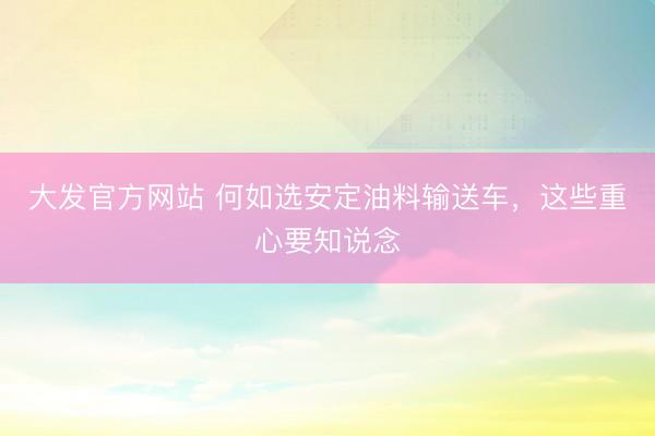 大发官方网站 何如选安定油料输送车，这些重心要知说念
