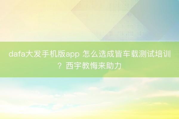 dafa大发手机版app 怎么选成皆车载测试培训？西宇教悔来助力